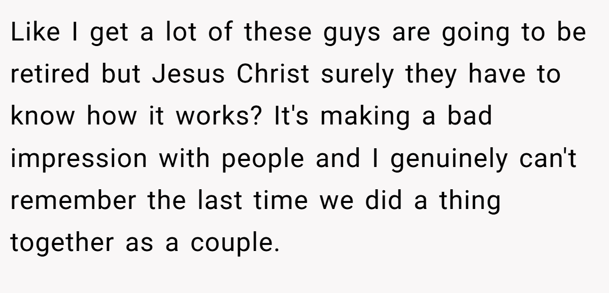 Like I get a lot of these guys are going to be retired but Jesus Christ surely they have to know how it works? It's making a bad impression with people and I genuinely can't remember the last time we did a thing together as a couple.