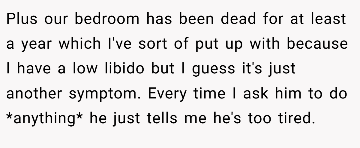 Plus our bedroom has been dead for at least a year which I've sort of put up with because I have a low libido but I guess it's just another symptom. Every time I ask him to do *anything* he just tells me he's too tired.