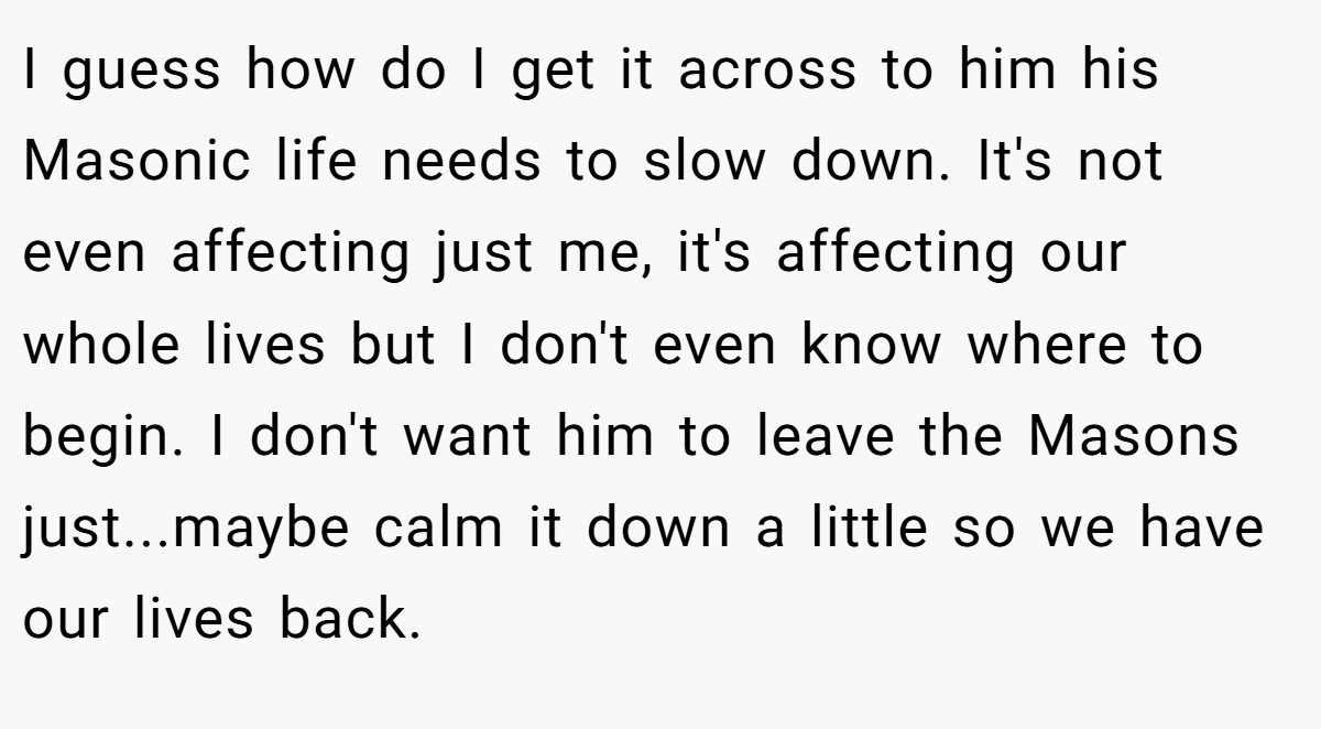 I guess how do I get it across to him his Masonic life needs to slow down. It's not even affecting just me, it's affecting our whole lives but I don't even know where to begin. I don't want him to leave the Masons just...maybe calm it down a little so we have our lives back.