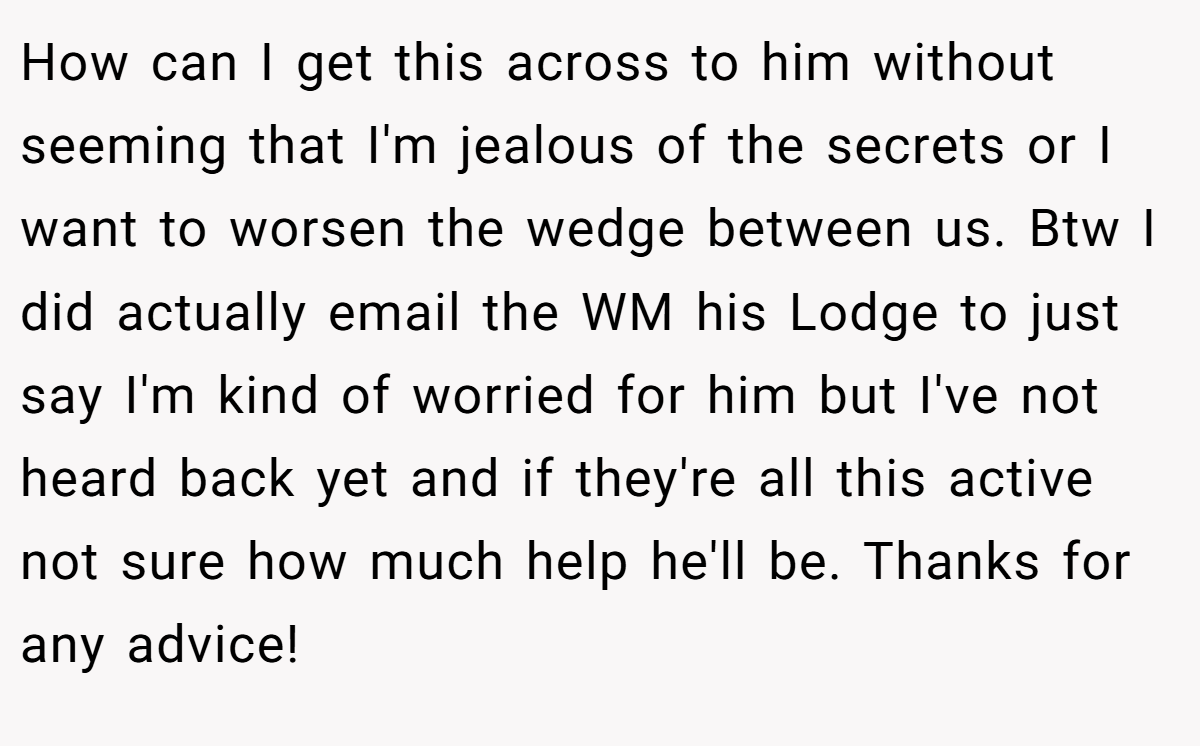 How can I get this across to him without seeming that I'm jealous of the secrets or I want to worsen the wedge between us. Btw I did actually email the WM his Lodge to just say I'm kind of worried for him but I've not heard back yet and if they're all this active not sure how much help he'll be. Thanks for any advice!