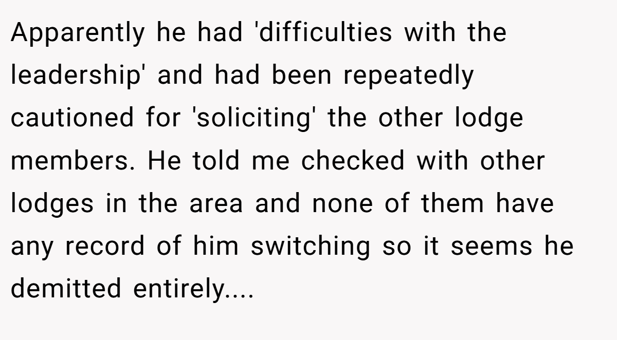 Apparently he had 'difficulties with the leadership' and had been repeatedly cautioned for 'soliciting' the other lodge members. He told me checked with other lodges in the area and none of them have any record of him switching so it seems he demitted entirely.... 