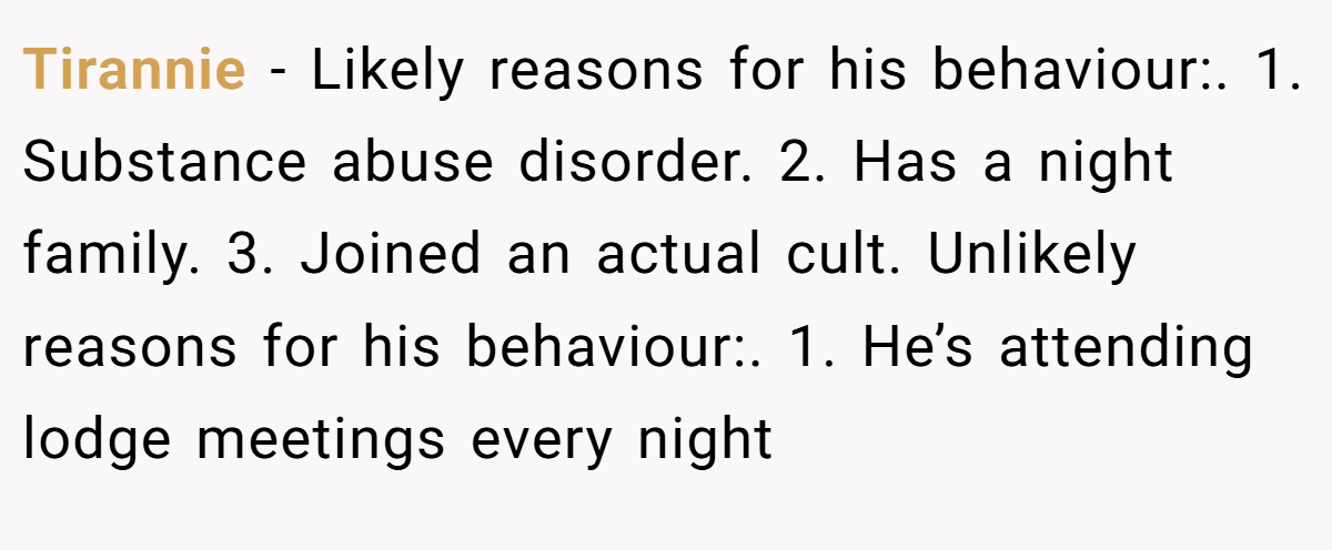 Tirannie − Likely reasons for his behaviour:. 1. Substance abuse disorder. 2. Has a night family. 3. Joined an actual cult. Unlikely reasons for his behaviour:. 1. He’s attending lodge meetings every night