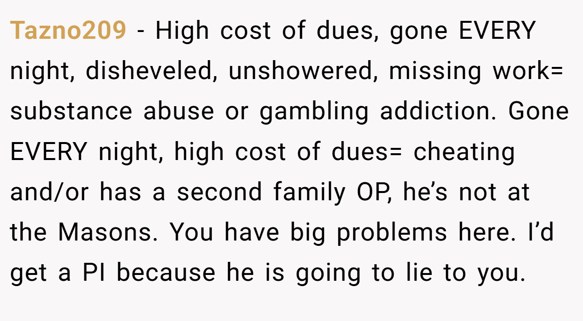 Tazno209 − High cost of dues, gone EVERY night, disheveled, unshowered, missing work= substance abuse or gambling addiction. Gone EVERY night, high cost of dues= cheating and/or has a second family OP, he’s not at the Masons. You have big problems here. I’d get a PI because he is going to lie to you.