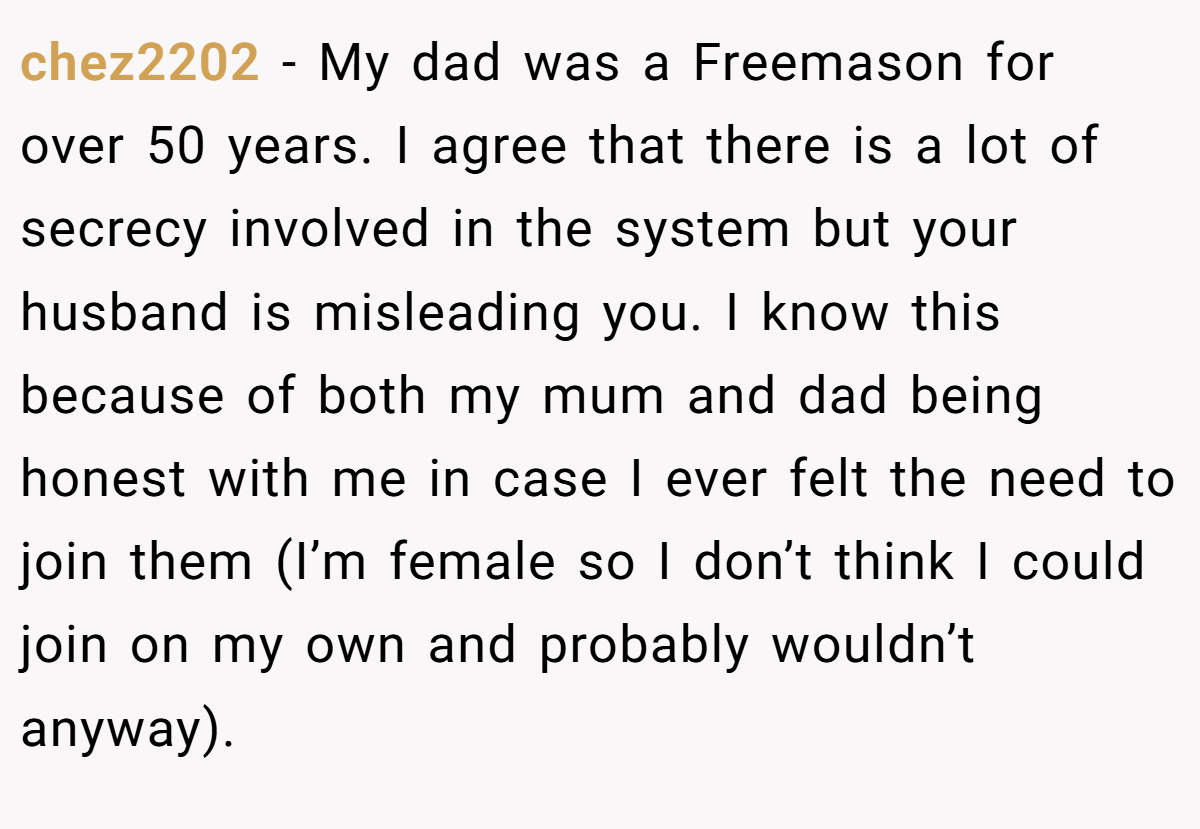 chez2202 − My dad was a Freemason for over 50 years. I agree that there is a lot of secrecy involved in the system but your husband is misleading you. I know this because of both my mum and dad being honest with me in case I ever felt the need to join them (I’m female so I don’t think I could join on my own and probably wouldn’t anyway).