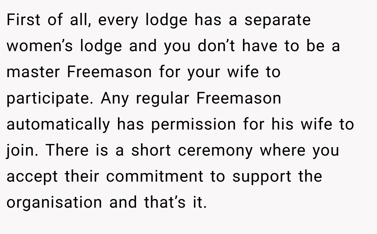 First of all, every lodge has a separate women’s lodge and you don’t have to be a master Freemason for your wife to participate. Any regular Freemason automatically has permission for his wife to join. There is a short ceremony where you accept their commitment to support the organisation and that’s it.
