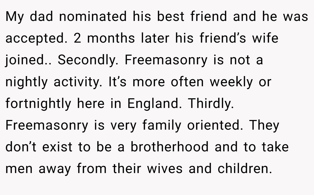 My dad nominated his best friend and he was accepted. 2 months later his friend’s wife joined.. Secondly. Freemasonry is not a nightly activity. It’s more often weekly or fortnightly here in England. Thirdly. Freemasonry is very family oriented. They don’t exist to be a brotherhood and to take men away from their wives and children.