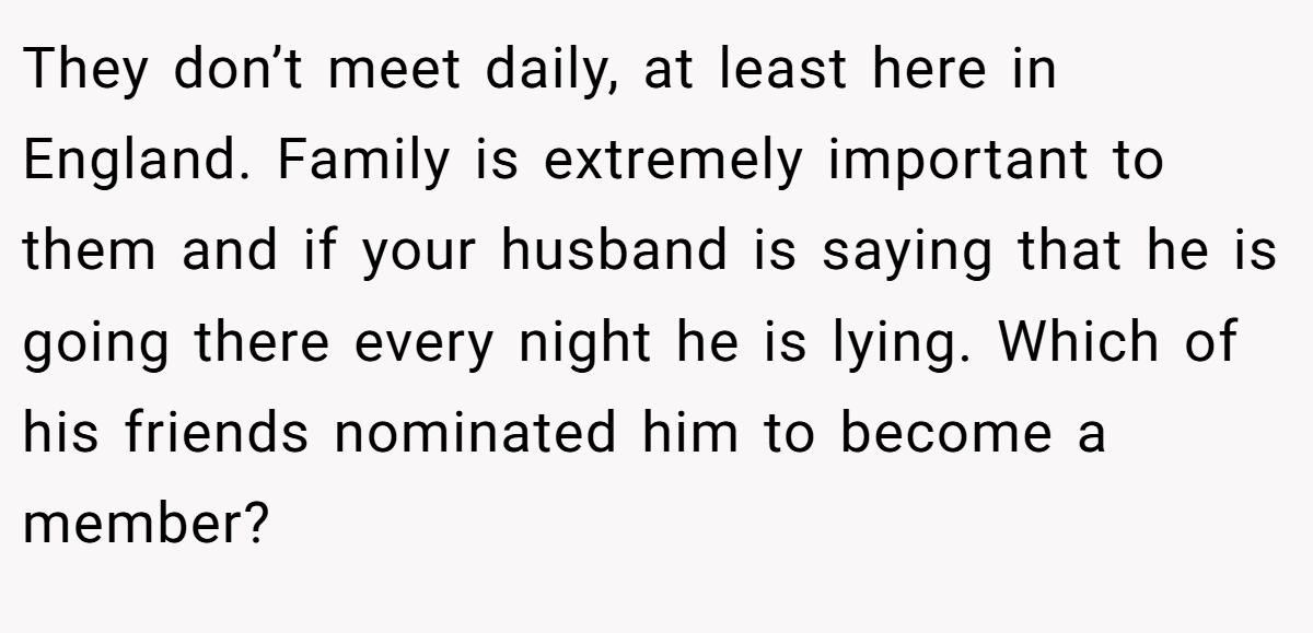 They don’t meet daily, at least here in England. Family is extremely important to them and if your husband is saying that he is going there every night he is lying. Which of his friends nominated him to become a member?