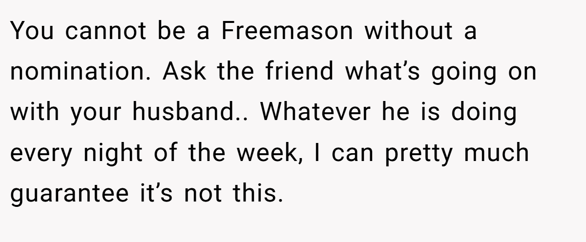 You cannot be a Freemason without a nomination. Ask the friend what’s going on with your husband.. Whatever he is doing every night of the week, I can pretty much guarantee it’s not this.