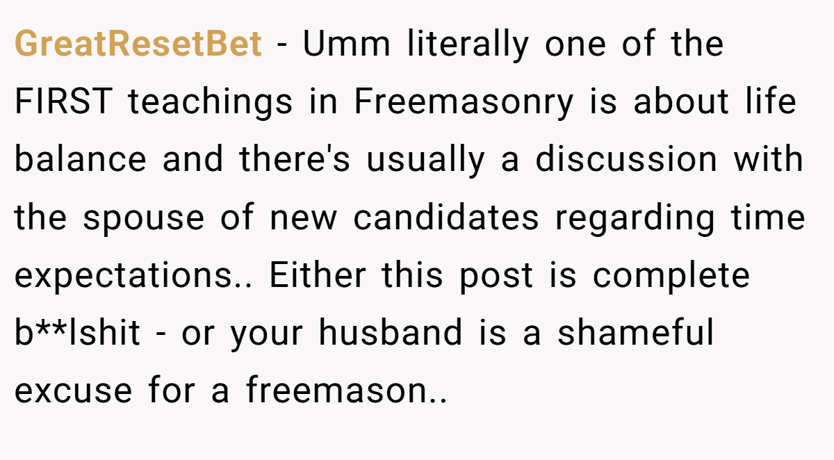 GreatResetBet − Umm literally one of the FIRST teachings in Freemasonry is about life balance and there's usually a discussion with the spouse of new candidates regarding time expectations.. Either this post is complete b**lshit - or your husband is a shameful excuse for a freemason..