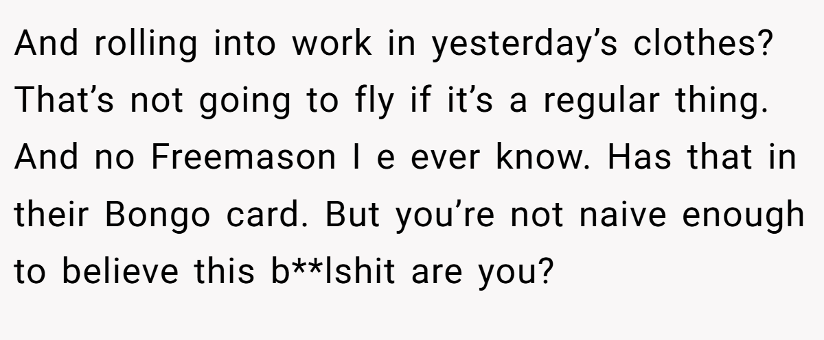 And rolling into work in yesterday’s clothes? That’s not going to fly if it’s a regular thing. And no Freemason I e ever know. Has that in their Bongo card. But you’re not naive enough to believe this b**lshit are you?