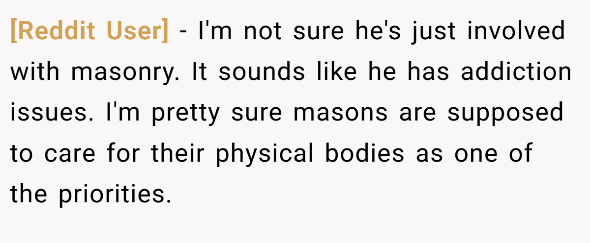 [Reddit User] − I'm not sure he's just involved with masonry. It sounds like he has addiction issues. I'm pretty sure masons are supposed to care for their physical bodies as one of the priorities.