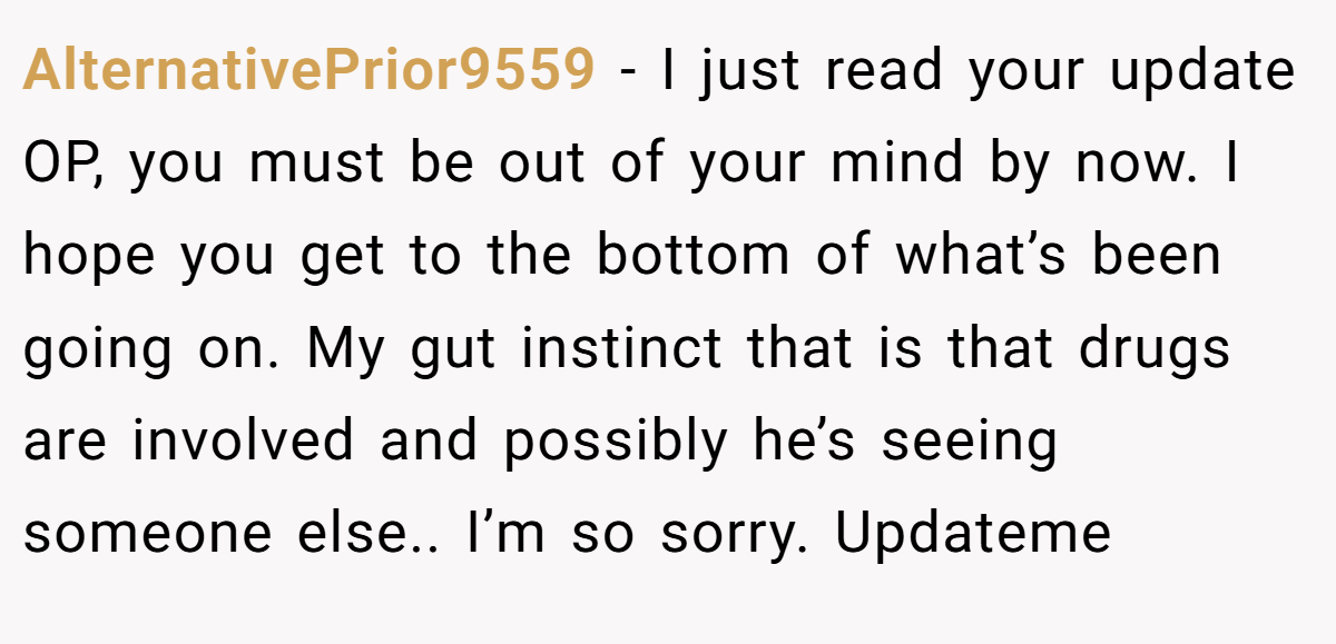 AlternativePrior9559 − I just read your update OP, you must be out of your mind by now. I hope you get to the bottom of what’s been going on. My gut instinct that is that drugs are involved and possibly he’s seeing someone else.. I’m so sorry. Updateme