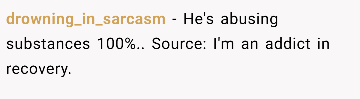 drowning_in_sarcasm − He's abusing substances 100%.. Source: I'm an addict in recovery.