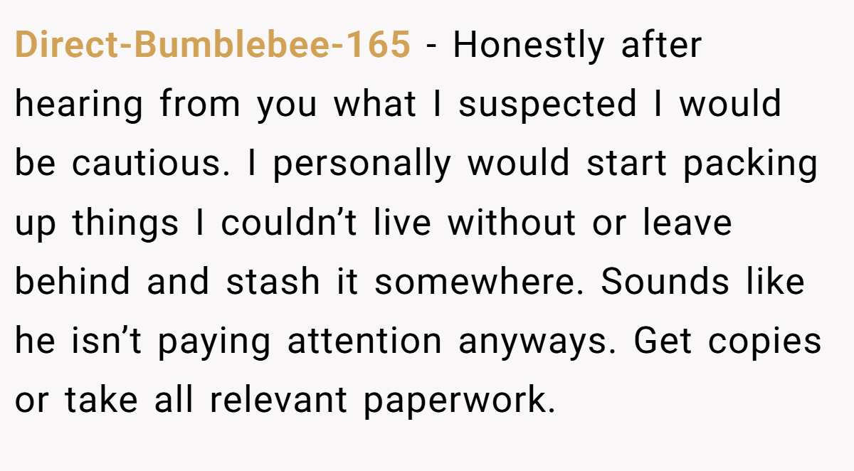 Direct-Bumblebee-165 − Honestly after hearing from you what I suspected I would be cautious. I personally would start packing up things I couldn’t live without or leave behind and stash it somewhere. Sounds like he isn’t paying attention anyways. Get copies or take all relevant paperwork.