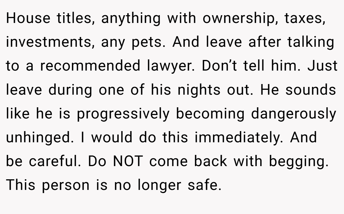 House titles, anything with ownership, taxes, investments, any pets. And leave after talking to a recommended lawyer. Don’t tell him. Just leave during one of his nights out. He sounds like he is progressively becoming dangerously unhinged. I would do this immediately. And be careful. Do NOT come back with begging. This person is no longer safe.