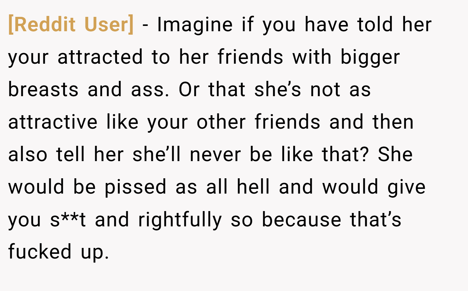 [Reddit User] − Imagine if you have told her your attracted to her friends with bigger breasts and ass. Or that she’s not as attractive like your other friends and then also tell her she’ll never be like that? She would be pissed as all hell and would give you s**t and rightfully so because that’s fucked up.