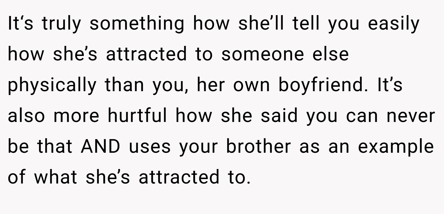 It‘s truly something how she’ll tell you easily how she’s attracted to someone else physically than you, her own boyfriend. It’s also more hurtful how she said you can never be that AND uses your brother as an example of what she’s attracted to.