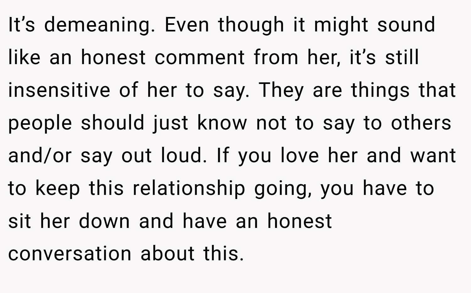 It’s demeaning. Even though it might sound like an honest comment from her, it’s still insensitive of her to say. They are things that people should just know not to say to others and/or say out loud. If you love her and want to keep this relationship going, you have to sit her down and have an honest conversation about this.