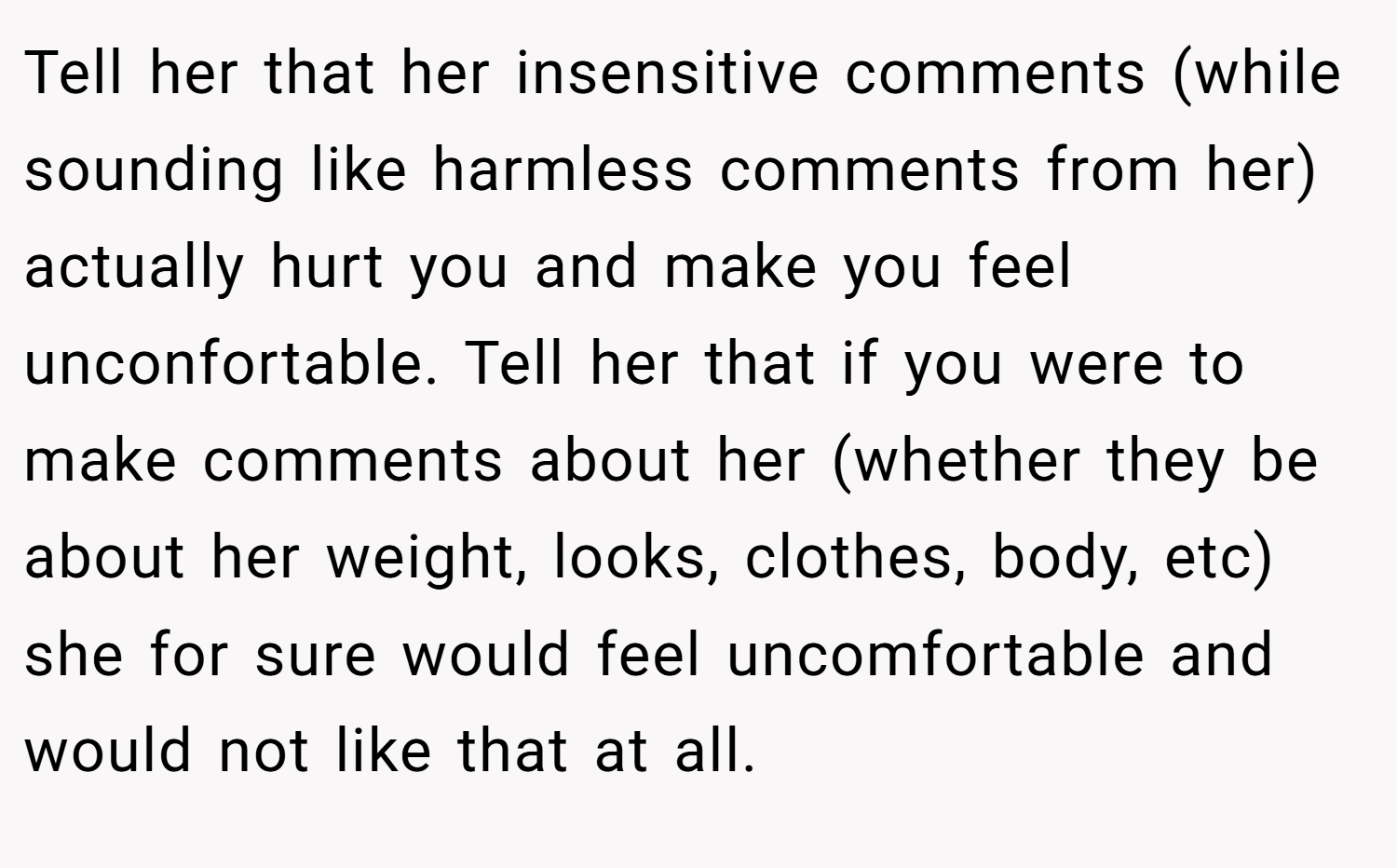 Tell her that her insensitive comments (while sounding like harmless comments from her) actually hurt you and make you feel unconfortable. Tell her that if you were to make comments about her (whether they be about her weight, looks, clothes, body, etc) she for sure would feel uncomfortable and would not like that at all.