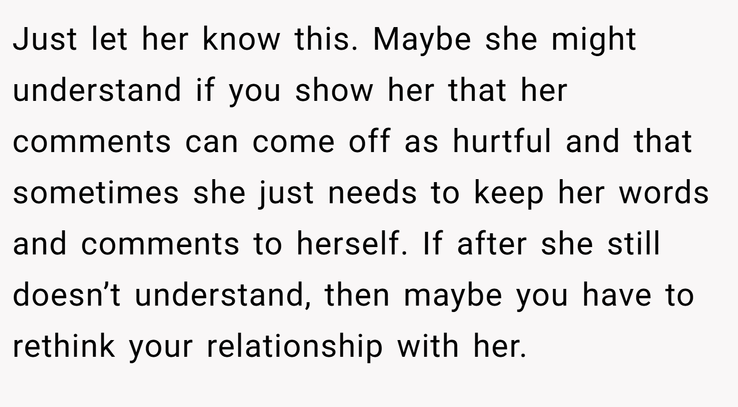 Just let her know this. Maybe she might understand if you show her that her comments can come off as hurtful and that sometimes she just needs to keep her words and comments to herself. If after she still doesn’t understand, then maybe you have to rethink your relationship with her.
