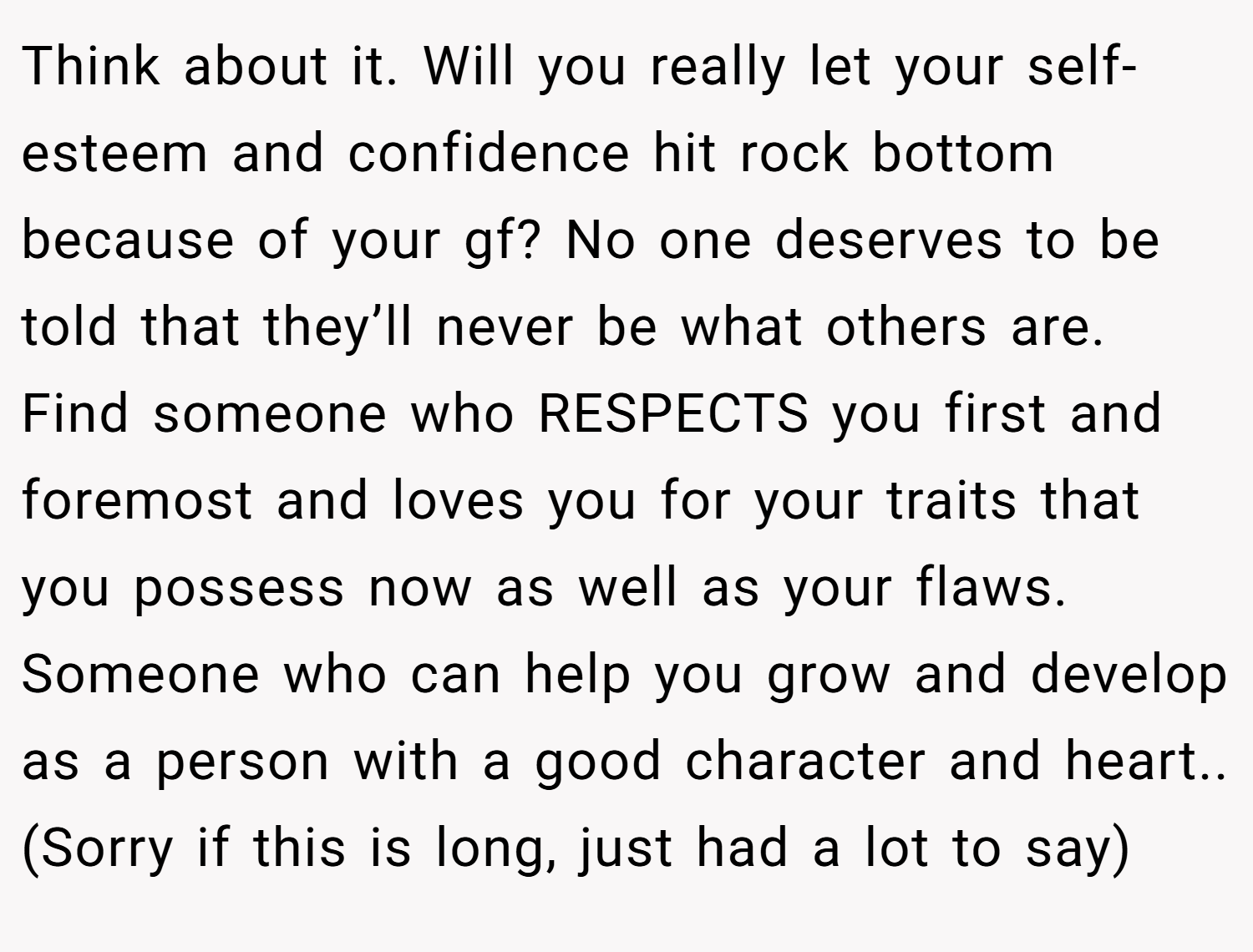 Think about it. Will you really let your self-esteem and confidence hit rock bottom because of your gf? No one deserves to be told that they’ll never be what others are. Find someone who RESPECTS you first and foremost and loves you for your traits that you possess now as well as your flaws. Someone who can help you grow and develop as a person with a good character and heart.. (Sorry if this is long, just had a lot to say)