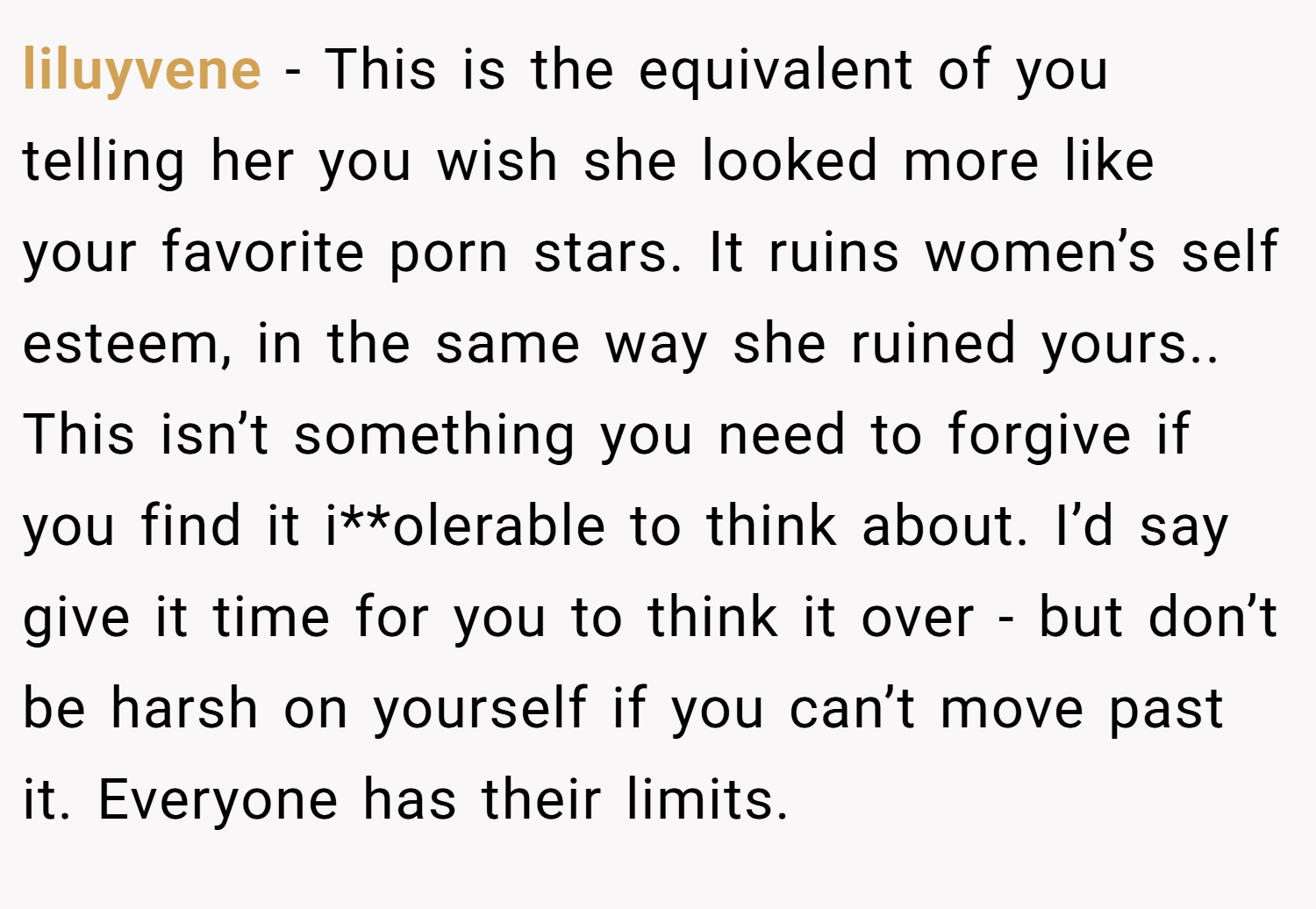 liluyvene − This is the equivalent of you telling her you wish she looked more like your favorite porn stars. It ruins women’s self esteem, in the same way she ruined yours.. This isn’t something you need to forgive if you find it i**olerable to think about. I’d say give it time for you to think it over - but don’t be harsh on yourself if you can’t move past it. Everyone has their limits.