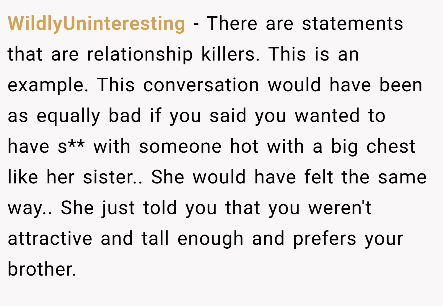 WildlyUninteresting − There are statements that are relationship killers. This is an example. This conversation would have been as equally bad if you said you wanted to have s** with someone hot with a big chest like her sister.. She would have felt the same way.. She just told you that you weren't attractive and tall enough and prefers your brother.