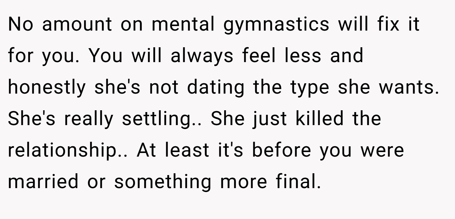 No amount on mental gymnastics will fix it for you. You will always feel less and honestly she's not dating the type she wants. She's really settling.. She just killed the relationship.. At least it's before you were married or something more final.