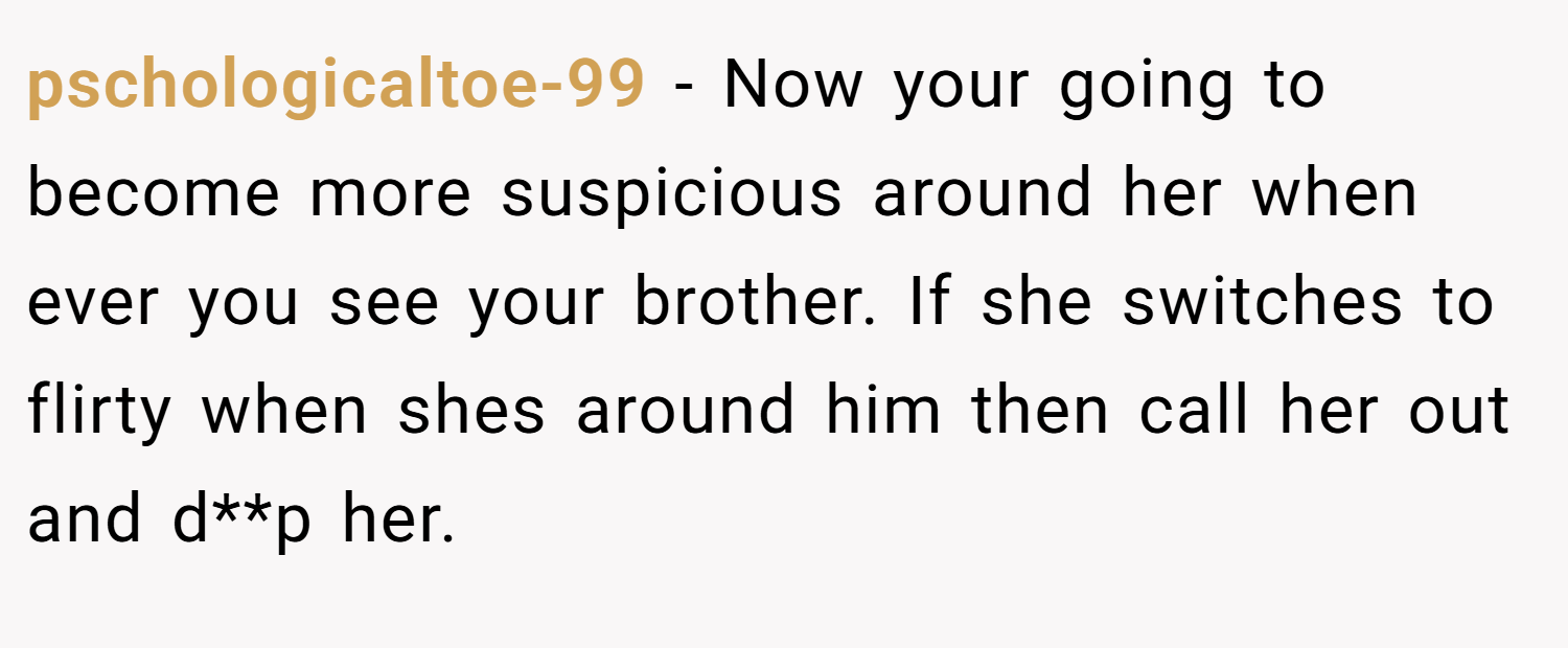 pschologicaltoe-99 − Now your going to become more suspicious around her when ever you see your brother. If she switches to flirty when shes around him then call her out and d**p her.