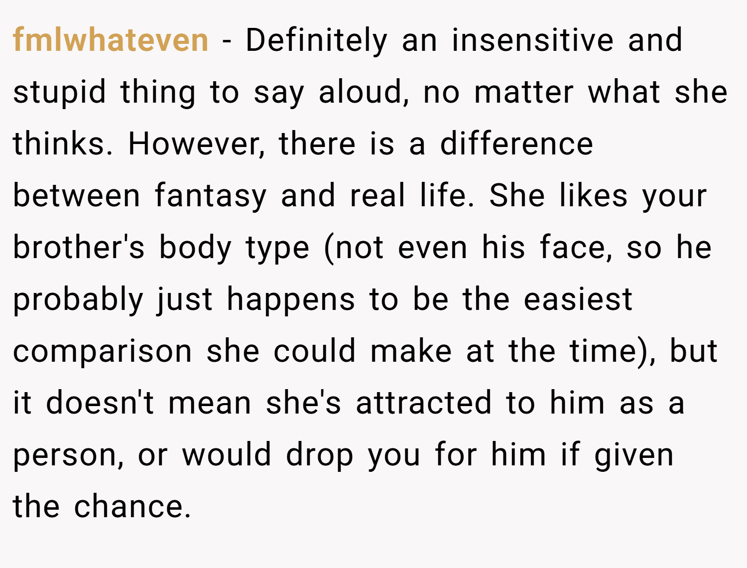fmlwhateven − Definitely an insensitive and stupid thing to say aloud, no matter what she thinks. However, there is a difference between fantasy and real life. She likes your brother's body type (not even his face, so he probably just happens to be the easiest comparison she could make at the time), but it doesn't mean she's attracted to him as a person, or would drop you for him if given the chance.