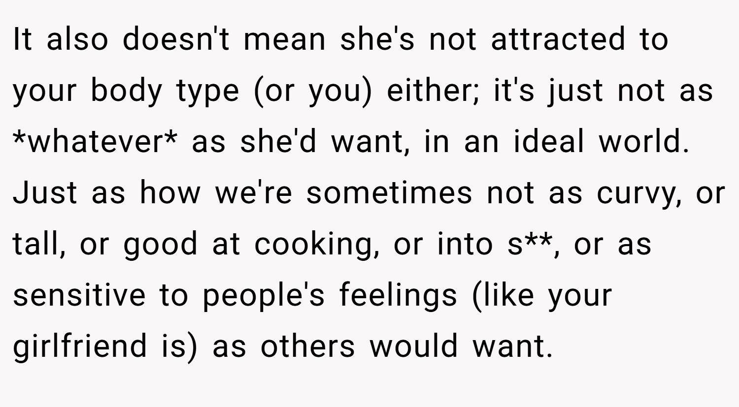 It also doesn't mean she's not attracted to your body type (or you) either; it's just not as *whatever* as she'd want, in an ideal world. Just as how we're sometimes not as curvy, or tall, or good at cooking, or into s**, or as sensitive to people's feelings (like your girlfriend is) as others would want.