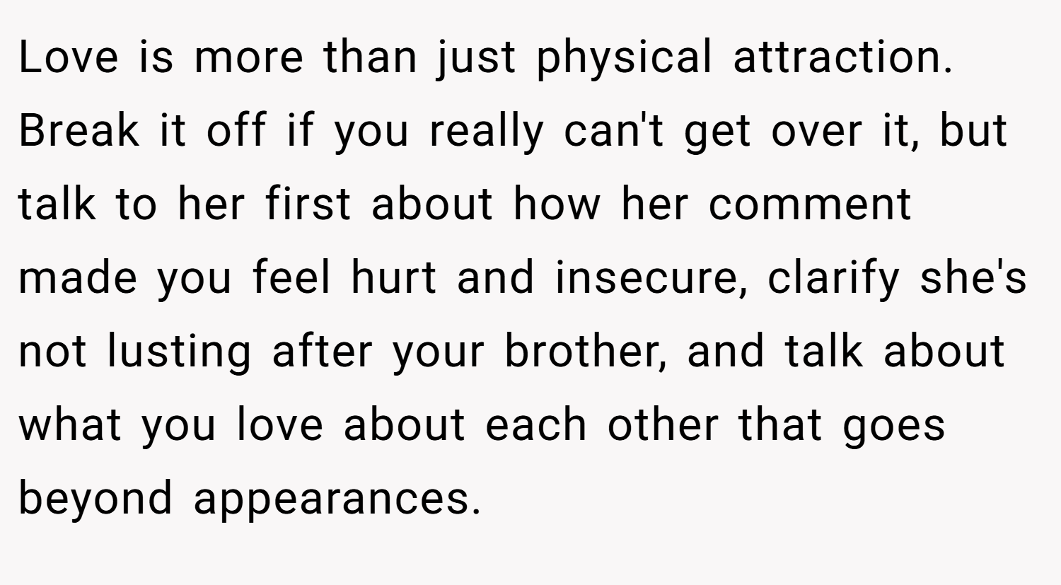 Love is more than just physical attraction. Break it off if you really can't get over it, but talk to her first about how her comment made you feel hurt and insecure, clarify she's not lusting after your brother, and talk about what you love about each other that goes beyond appearances.