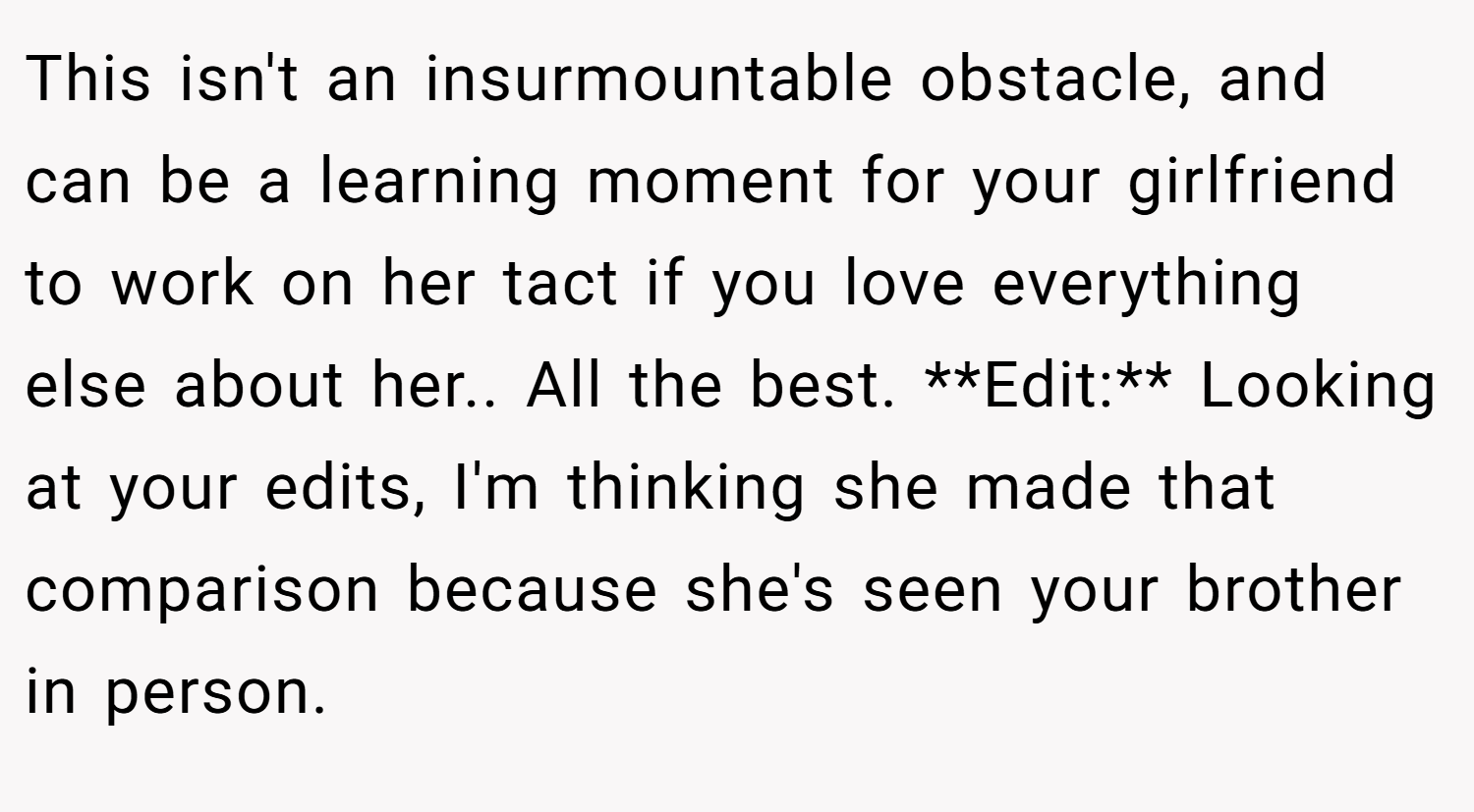 This isn't an insurmountable obstacle, and can be a learning moment for your girlfriend to work on her tact if you love everything else about her.. All the best. **Edit:** Looking at your edits, I'm thinking she made that comparison because she's seen your brother in person.