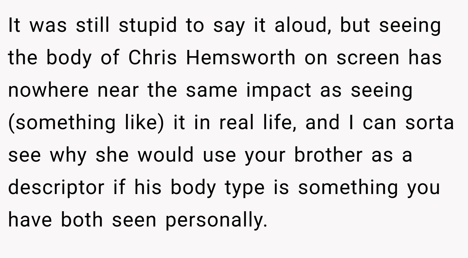 It was still stupid to say it aloud, but seeing the body of Chris Hemsworth on screen has nowhere near the same impact as seeing (something like) it in real life, and I can sorta see why she would use your brother as a descriptor if his body type is something you have both seen personally.