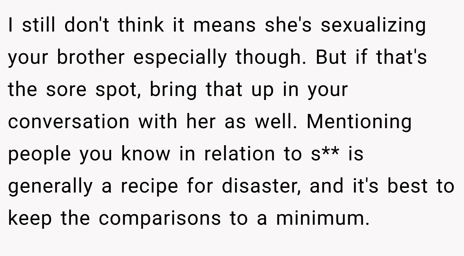 I still don't think it means she's sexualizing your brother especially though. But if that's the sore spot, bring that up in your conversation with her as well. Mentioning people you know in relation to s** is generally a recipe for disaster, and it's best to keep the comparisons to a minimum.