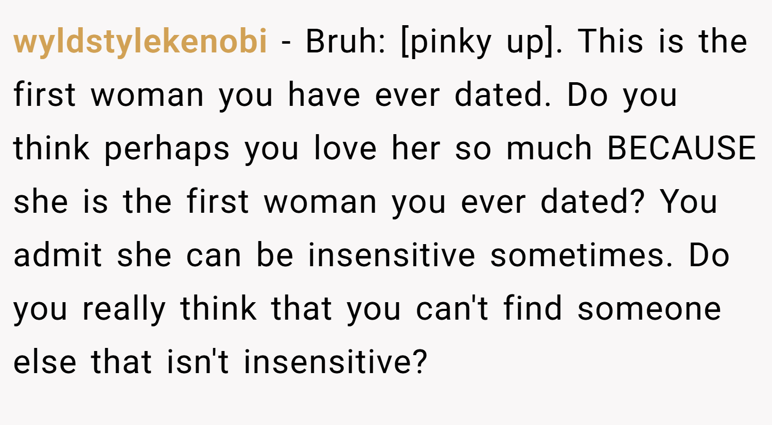 wyldstylekenobi − Bruh: [pinky up]. This is the first woman you have ever dated. Do you think perhaps you love her so much BECAUSE she is the first woman you ever dated? You admit she can be insensitive sometimes. Do you really think that you can't find someone else that isn't insensitive?