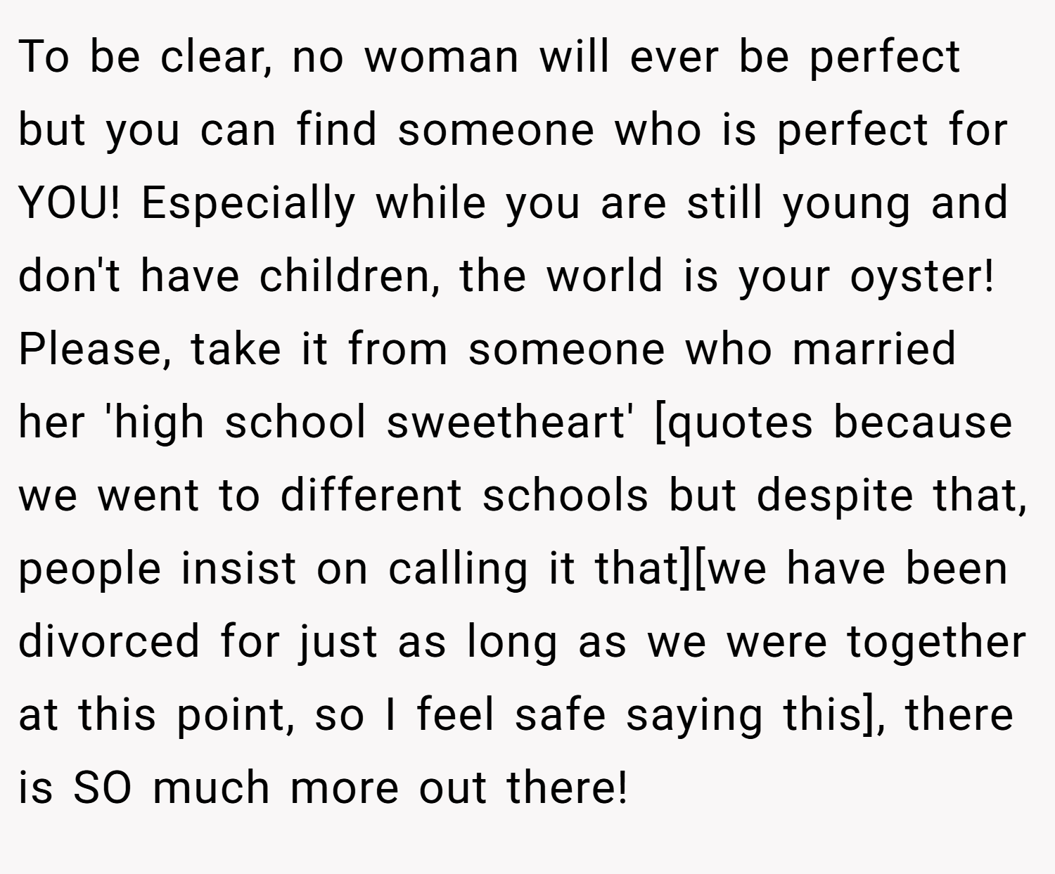 To be clear, no woman will ever be perfect but you can find someone who is perfect for YOU! Especially while you are still young and don't have children, the world is your oyster! Please, take it from someone who married her 'high school sweetheart' [quotes because we went to different schools but despite that, people insist on calling it that][we have been divorced for just as long as we were together at this point, so I feel safe saying this], there is SO much more out there!
