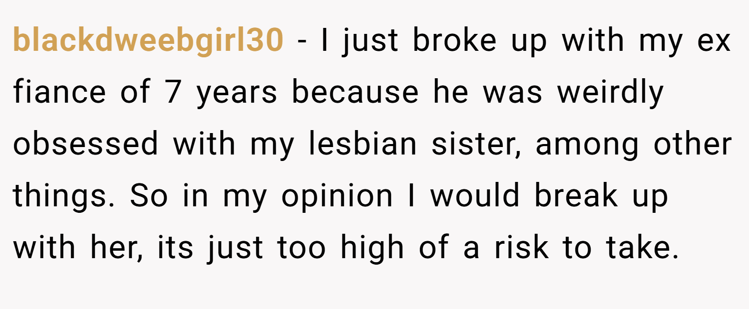 blackdweebgirl30 − I just broke up with my ex fiance of 7 years because he was weirdly obsessed with my lesbian sister, among other things. So in my opinion I would break up with her, its just too high of a risk to take.