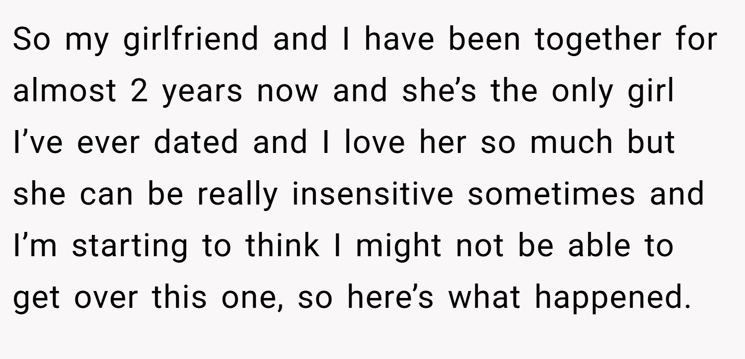 So my girlfriend and I have been together for almost 2 years now and she’s the only girl I’ve ever dated and I love her so much but she can be really insensitive sometimes and I’m starting to think I might not be able to get over this one, so here’s what happened.