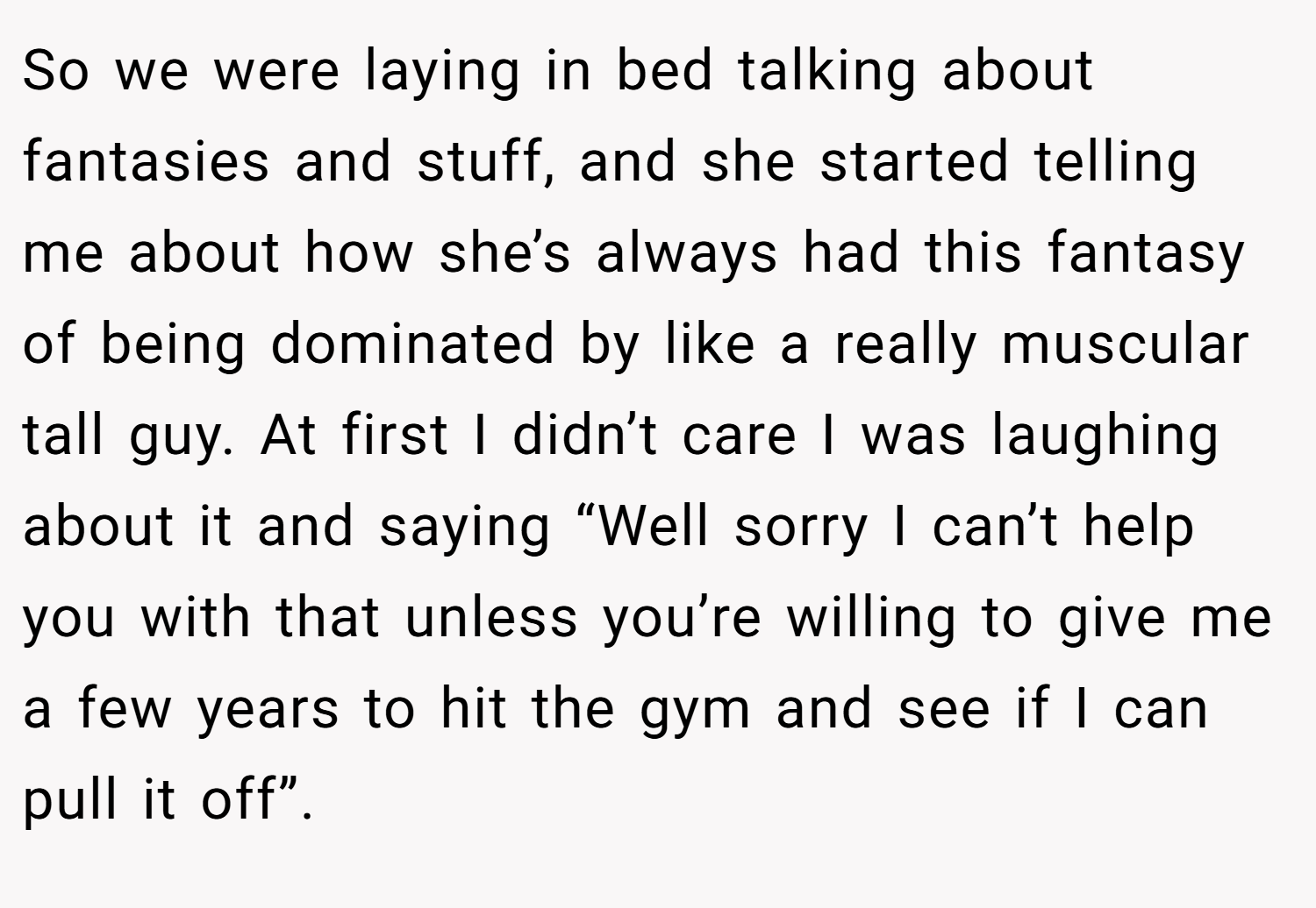 So we were laying in bed talking about fantasies and stuff, and she started telling me about how she’s always had this fantasy of being dominated by like a really muscular tall guy. At first I didn’t care I was laughing about it and saying “Well sorry I can’t help you with that unless you’re willing to give me a few years to hit the gym and see if I can pull it off”.