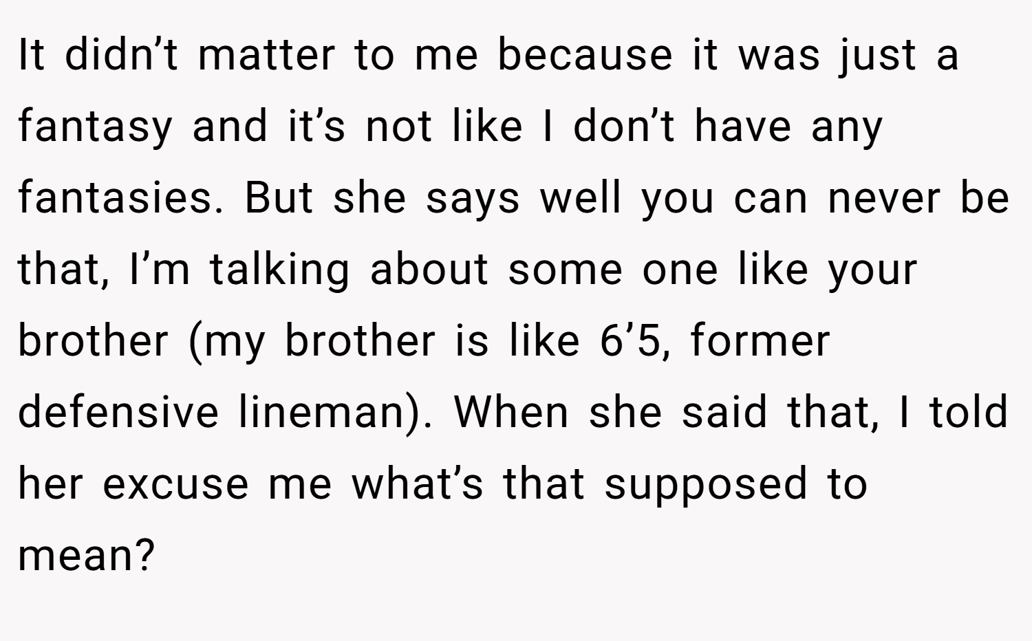It didn’t matter to me because it was just a fantasy and it’s not like I don’t have any fantasies. But she says well you can never be that, I’m talking about some one like your brother (my brother is like 6’5, former defensive lineman). When she said that, I told her excuse me what’s that supposed to mean?