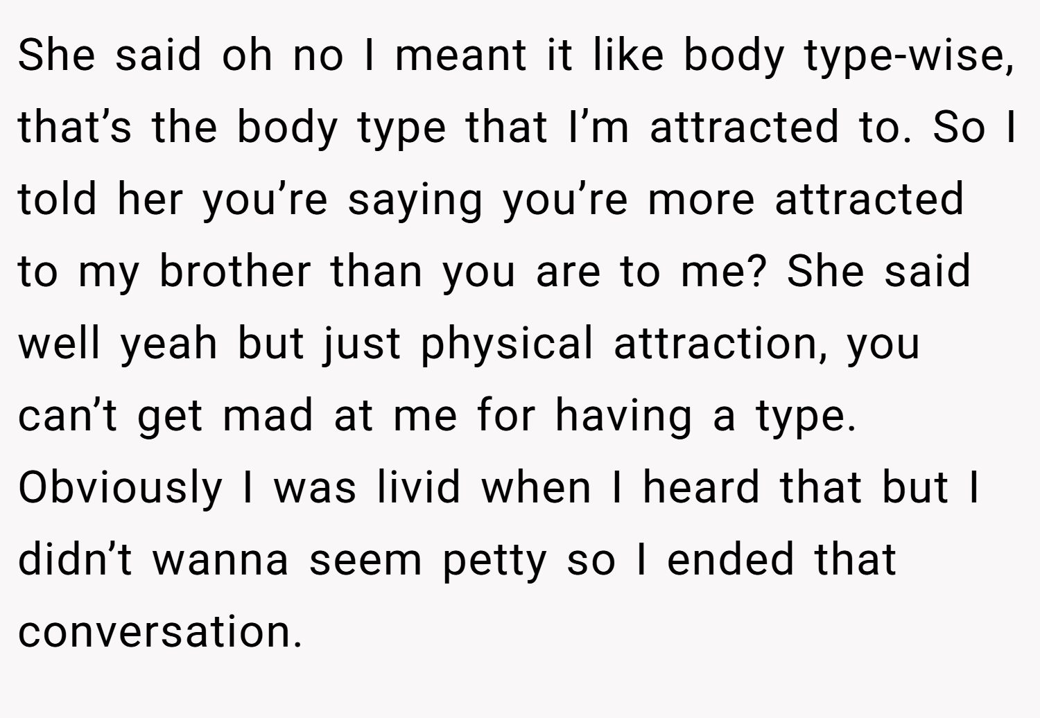 She said oh no I meant it like body type-wise, that’s the body type that I’m attracted to. So I told her you’re saying you’re more attracted to my brother than you are to me? She said well yeah but just physical attraction, you can’t get mad at me for having a type. Obviously I was livid when I heard that but I didn’t wanna seem petty so I ended that conversation.