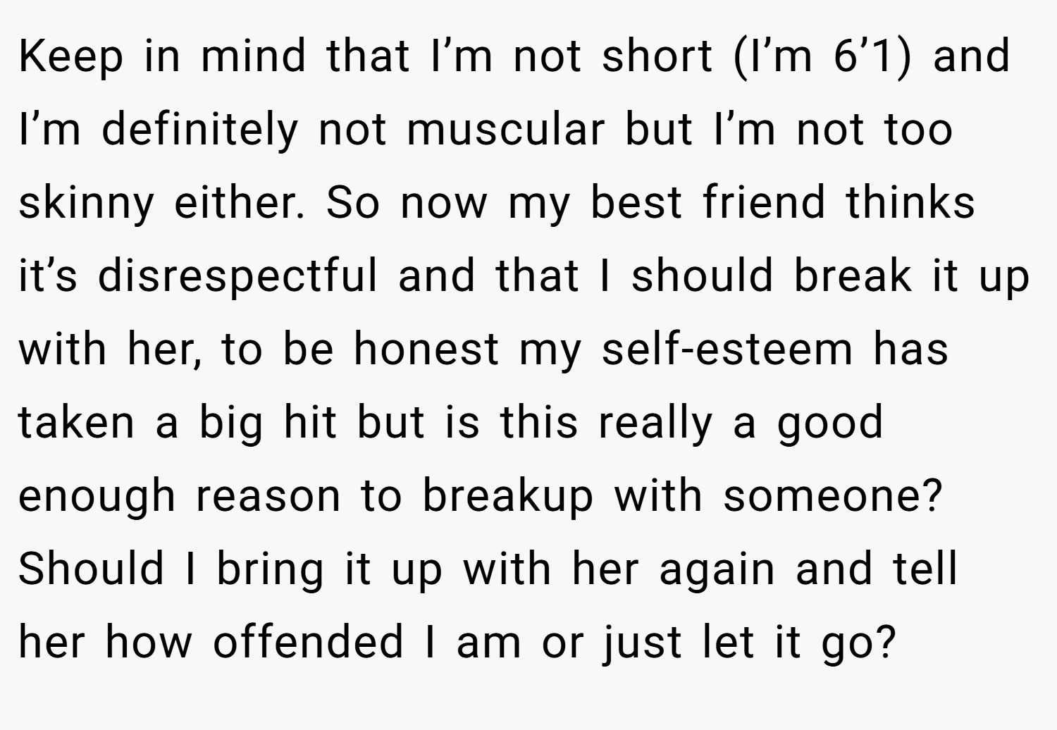 Keep in mind that I’m not short (I’m 6’1) and I’m definitely not muscular but I’m not too skinny either. So now my best friend thinks it’s disrespectful and that I should break it up with her, to be honest my self-esteem has taken a big hit but is this really a good enough reason to breakup with someone? Should I bring it up with her again and tell her how offended I am or just let it go?