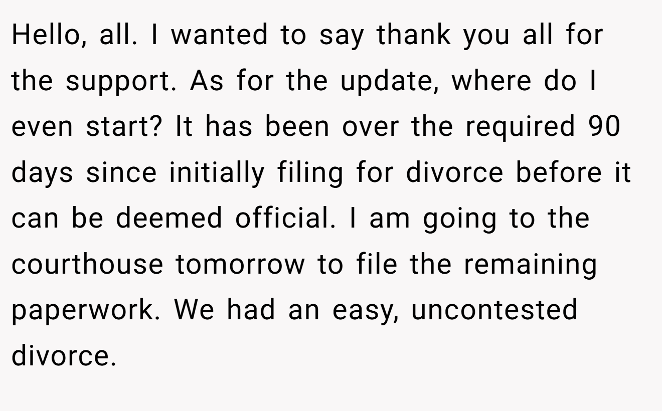Hello, all. I wanted to say thank you all for the support. As for the update, where do I even start? It has been over the required 90 days since initially filing for divorce before it can be deemed official. I am going to the courthouse tomorrow to file the remaining paperwork. We had an easy, uncontested divorce.