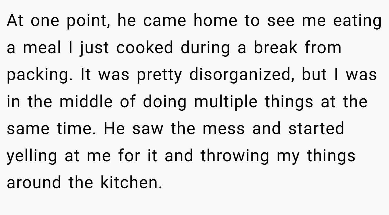 At one point, he came home to see me eating a meal I just cooked during a break from packing. It was pretty disorganized, but I was in the middle of doing multiple things at the same time. He saw the mess and started yelling at me for it and throwing my things around the kitchen.