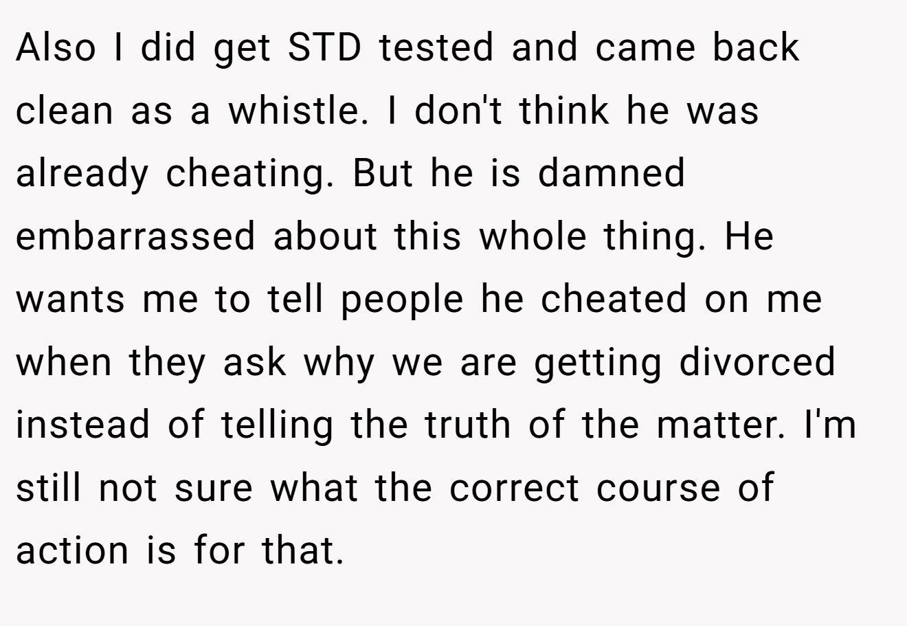 Also I did get STD tested and came back clean as a whistle. I don't think he was already cheating. But he is damned embarrassed about this whole thing. He wants me to tell people he cheated on me when they ask why we are getting divorced instead of telling the truth of the matter. I'm still not sure what the correct course of action is for that.