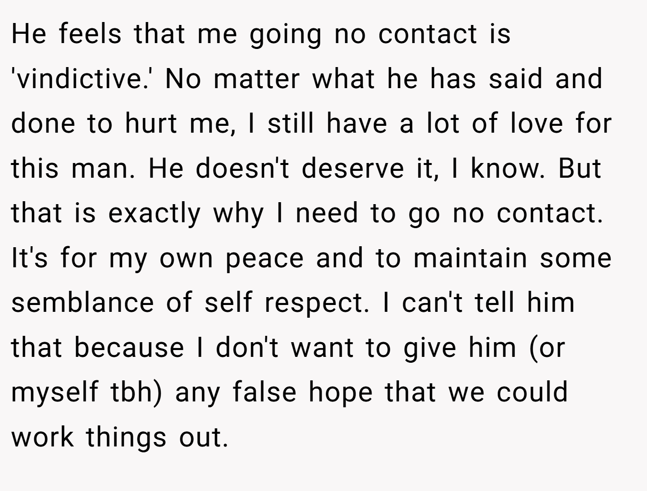 He feels that me going no contact is 'vindictive.' No matter what he has said and done to hurt me, I still have a lot of love for this man. He doesn't deserve it, I know. But that is exactly why I need to go no contact. It's for my own peace and to maintain some semblance of self respect. I can't tell him that because I don't want to give him (or myself tbh) any false hope that we could work things out.