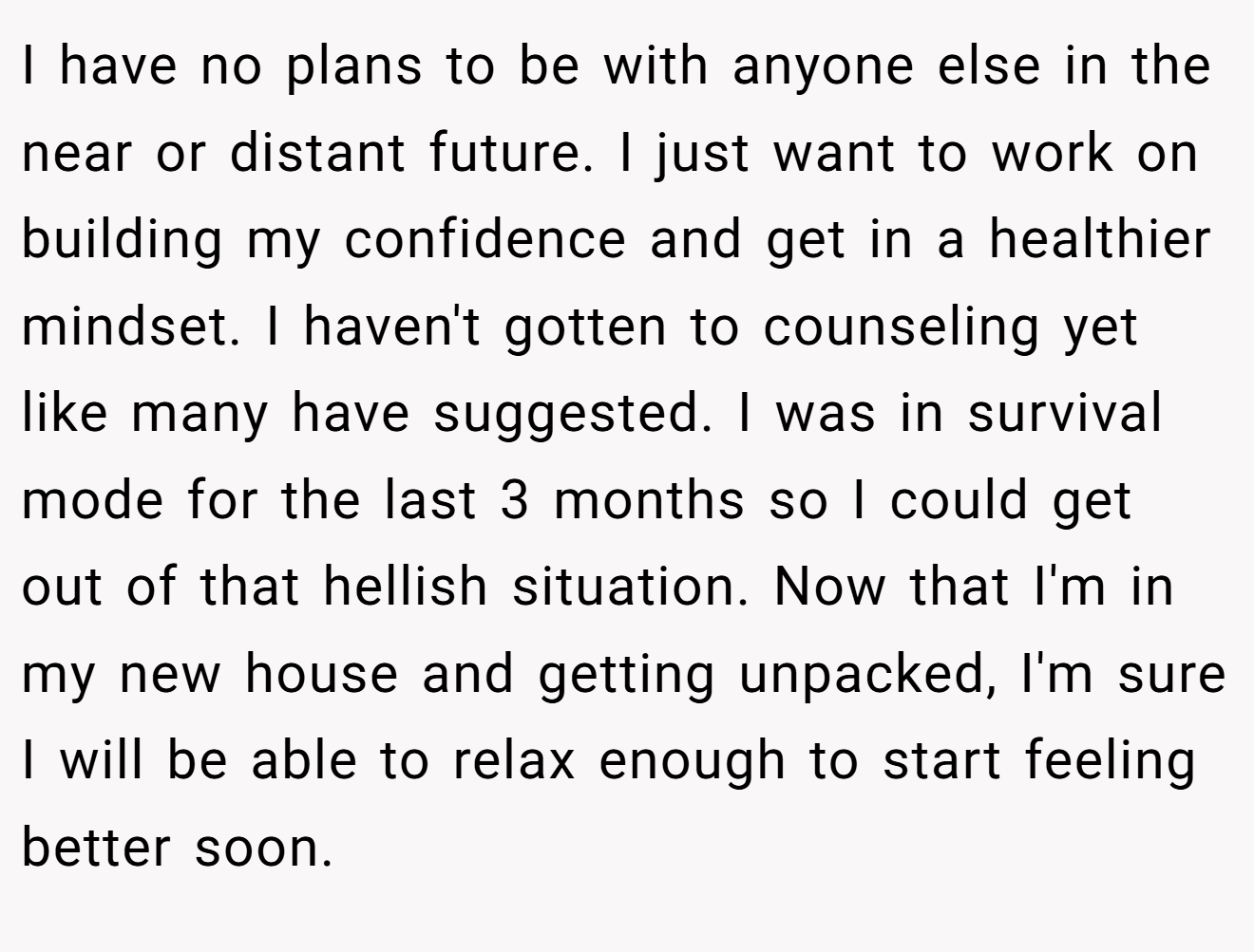 I have no plans to be with anyone else in the near or distant future. I just want to work on building my confidence and get in a healthier mindset. I haven't gotten to counseling yet like many have suggested. I was in survival mode for the last 3 months so I could get out of that hellish situation. Now that I'm in my new house and getting unpacked, I'm sure I will be able to relax enough to start feeling better soon.