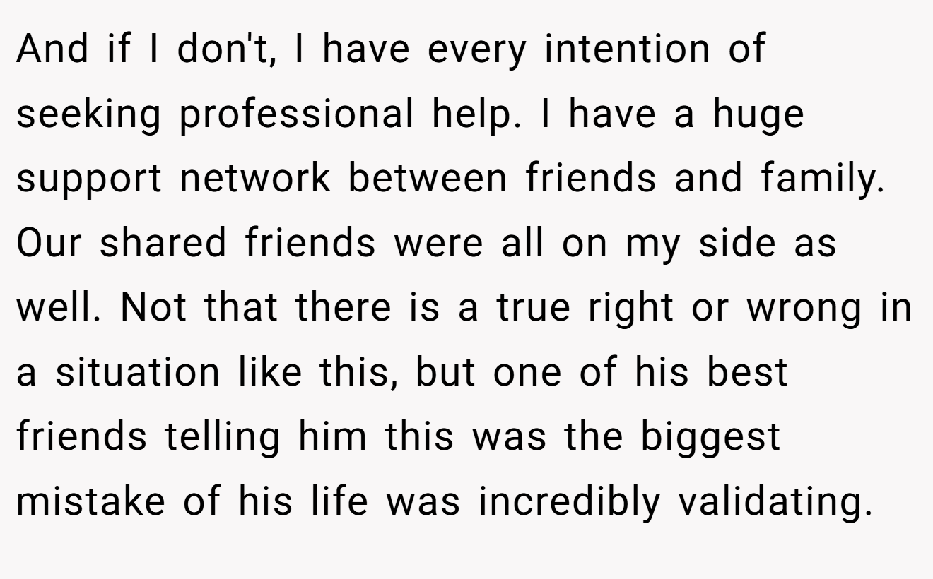 And if I don't, I have every intention of seeking professional help. I have a huge support network between friends and family. Our shared friends were all on my side as well. Not that there is a true right or wrong in a situation like this, but one of his best friends telling him this was the biggest mistake of his life was incredibly validating.