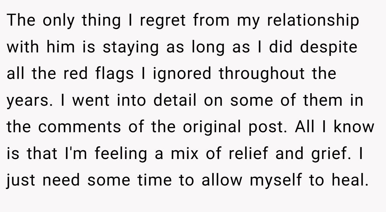 The only thing I regret from my relationship with him is staying as long as I did despite all the red flags I ignored throughout the years. I went into detail on some of them in the comments of the original post. All I know is that I'm feeling a mix of relief and grief. I just need some time to allow myself to heal.